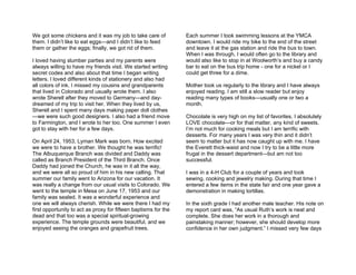 We got some chickens and it was my job to take care of           Each summer I took swimming lessons at the YMCA
them. I didn’t like to eat eggs—and I didn’t like to feed        downtown. I would ride my bike to the end of the street
them or gather the eggs; finally, we got rid of them.            and leave it at the gas station and ride the bus to town.
                                                                 When I was through, I would often go to the library and
I loved having slumber parties and my parents were               would also like to stop in at Woolworth’s and buy a candy
always willing to have my friends visit. We started writing      bar to eat on the bus trip home - one for a nickel or I
secret codes and also about that time I began writing            could get three for a dime.
letters. I loved different kinds of stationery and also had
all colors of ink. I missed my cousins and grandparents          Mother took us regularly to the library and I have always
that lived in Colorado and usually wrote them. I also            enjoyed reading. I am still a slow reader but enjoy
wrote Sherell after they moved to Germany—and day-               reading many types of books—usually one or two a
dreamed of my trip to visit her. When they lived by us,          month.
Sherell and I spent many days making paper doll clothes
—we were such good designers. I also had a friend move           Chocolate is very high on my list of favorites. I absolutely
to Farmington, and I wrote to her too. One summer I even         LOVE chocolate—or for that matter, any kind of sweets.
got to stay with her for a few days.                             I’m not much for cooking meals but I am terrific with
                                                                 desserts. For many years I was very thin and it didn’t
On April 24, 1953, Lyman Mark was born. How excited              seem to matter but it has now caught up with me. I have
we were to have a brother. We thought he was terrific!           the Everett thick-waist and now I try to be a little more
The Albuquerque Branch was divided and Daddy was                 frugal in the dessert department—but am not too
called as Branch President of the Third Branch. Once             successful.
Daddy had joined the Church, he was in it all the way,
and we were all so proud of him in his new calling. That         I was in a 4-H Club for a couple of years and took
summer our family went to Arizona for our vacation. It           sewing, cooking and jewelry making. During that time I
was really a change from our usual visits to Colorado. We        entered a few items in the state fair and one year gave a
went to the temple in Mesa on June 17, 1953 and our              demonstration in making tortillas.
family was sealed. It was a wonderful experience and
one we will always cherish. While we were there I had my         In the sixth grade I had another male teacher. His note on
first opportunity to act as proxy for fifteen baptisms for the   my report card was, “As usual Ruth’s work is neat and
dead and that too was a special spiritual-growing                complete. She does her work in a thorough and
experience. The temple grounds were beautiful, and we            painstaking manner; however, she should develop more
enjoyed seeing the oranges and grapefruit trees.                 confidence in her own judgment.” I missed very few days
 