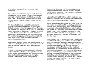 of school and a couple of years I even had 100%                Each year at Christmas, the Primary would present a
attendance.                                                    program. I was an angel when we did the “Christmas
                                                               Carol” and my last year in Primary, we did a musical, and
Square dances were held one night a month at school,           I was the main character in it.
and we really had fun at them. Crinoline petticoats were
starting to be fashionable and the fuller they were, the       Always I have loved Christmas with the excitement and
more I liked it. Mother made me some beautiful fiesta          beauty of that time of year. A favorite time was when our
dresses to wear. They had rows and rows of rick-rack           family would make vinegar taffy and popcorn.
and braid.
                                                               Daddy added a bedroom onto the back of the house. He
We always had the most wonderful vacations and                 did most of the work himself. It was really great to have
outings. All those summers we went to Colorado are             another room. We used it for a family room but my bed
brilliant reminders to me of a happy childhood. Those are      was also in it. He also built a little room onto the side of
the memories of a city girl out on the ranch for a couple of   the garage for a work-shop. When we moved a roll-a-way
weeks each summer. We did have a couple of other trips         bed in there, it was a great place to sleep when I had
—one to Arizona, one to Utah and one to California.            friends spend the night. We could play games—usually
Other outings were taken when Dad had a few days off.          Parchesi, Monopoly or Clue—and could be away from
We would go tobogganing, to Carlsbad Caverns, to the           the little ones.
sand dunes, picnics in the Sandia Mountains and
camping at Battleship Rock.                                    I didn’t always treat my sisters very nicely. I thought I was
                                                               much better than they were and have since learned that
Grandpa and Grandma Willden lived in Albuquerque for a         they both have many talents and are very special—and
while and had a big family reunion once, and we were all       that just because they weren’t good at what I was good at
there. At that time, there were about twenty Willden           and felt was important— they each had their own
cousins.                                                       interests and abilities. This has been the one thing I
                                                               remember of my childhood that I am not very proud of. I
While in the sixth grade, I began taking clarinet lessons      do love both of my sisters very much and hope they have
and joined the band. Mother had bought a bond for me           forgiven me for the ugly way I sometimes treated them.
during the war, and I cashed it to help buy my instrument.     Another thing I feel badly about is the way I sometimes
I also continued taking piano lessons. During that             treated my mother. I would ‘sass’ and talk back to her;
summer I took summer band at the high school.                  and I must have really tried her patience (which she has
                                                               more of than anyone else I have ever known) and for
                                                               those times I am truly sorry.
 