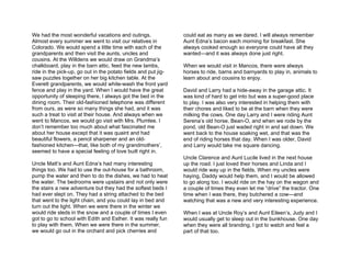 We had the most wonderful vacations and outings.                could eat as many as we dared. I will always remember
Almost every summer we went to visit our relatives in           Aunt Edna’s bacon each morning for breakfast. She
Colorado. We would spend a little time with each of the         always cooked enough so everyone could have all they
grandparents and then visit the aunts, uncles and               wanted—and it was always done just right.
cousins. At the Willdens we would draw on Grandma’s
chalkboard, play in the barn attic, feed the new lambs,         When we would visit in Mancos, there were always
ride in the pick-up, go out in the potato fields and put jig-   horses to ride, barns and barnyards to play in, animals to
saw puzzles together on her big kitchen table. At the           learn about and cousins to enjoy.
Everett grandparents, we would white-wash the front yard
fence and play in the yard. When I would have the great         David and Larry had a hide-away in the garage attic. It
opportunity of sleeping there, I always got the bed in the      was kind of hard to get into but was a super-good place
dining room. Their old-fashioned telephone was different        to play. I was also very interested in helping them with
from ours, as were so many things she had, and it was           their chores and liked to be at the barn when they were
such a treat to visit at their house. And always when we        milking the cows. One day Larry and I were riding Aunt
went to Mancos, we would go visit with Mrs. Plumlee. I          Serena’s old horse, Bean-O, and when we rode by the
don’t remember too much about what fascinated me                pond, old Bean-O just waded right in and sat down. We
about her house except that it was quaint and had               went back to the house soaking wet, and that was the
beautiful flowers, a pencil sharpener and an old-               end of riding horses that day. When I was older, David
fashioned kitchen—that, like both of my grandmothers’,          and Larry would take me square dancing.
seemed to have a special feeling of love built right in.
                                                                Uncle Clarence and Aunt Lucile lived in the next house
Uncle Matt’s and Aunt Edna’s had many interesting               up the road. I just loved their horses and Linda and I
things too. We had to use the out-house for a bathroom,         would ride way up in the fields. When my uncles were
pump the water and then to do the dishes, we had to heat        haying, Daddy would help them, and I would be allowed
the water. The bedrooms were upstairs and not only were         to go along too. I would ride on the hay on the wagon and
the stairs a new adventure but they had the softest beds I      a couple of times they even let me “drive” the tractor. One
had ever slept on. They had a string attached to the bed        time when I was there, they butchered a cow—and
that went to the light chain, and you could lay in bed and      watching that was a new and very interesting experience.
turn out the light. When we were there in the winter we
would ride sleds in the snow and a couple of times I even       When I was at Uncle Roy’s and Aunt Eileen’s, Judy and I
got to go to school with Edith and Esther. It was really fun    would usually get to sleep out in the bunkhouse. One day
to play with them. When we were there in the summer,            when they were all branding, I got to watch and feel a
we would go out in the orchard and pick cherries and            part of that too.
 