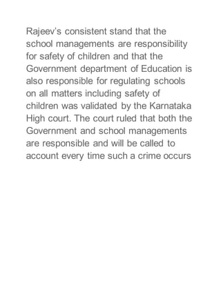 Rajeev’s consistent stand that the
school managements are responsibility
for safety of children and that the
Government department of Education is
also responsible for regulating schools
on all matters including safety of
children was validated by the Karnataka
High court. The court ruled that both the
Government and school managements
are responsible and will be called to
account every time such a crime occurs
 