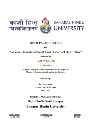 MINOR PROJECT REPORT
On
“Awareness towards Soil Health Card: A study of Fuliyari village”
Submitted by
RAJEEV KUMAR
2nd
Semester
In partial fulfilment of the requirement for the degree of
Master of Business Administration-Agribusiness
Guided by:
Dr. Sweta Singh
ASSISTANT PROFESSOR
RGSC, BHU
Institute of Management Studies
Rajiv Gandhi South Campus
Banaras Hindu University
Roll Number: Enrolment No. Session:
18430BAB033 407377 2018-20
 