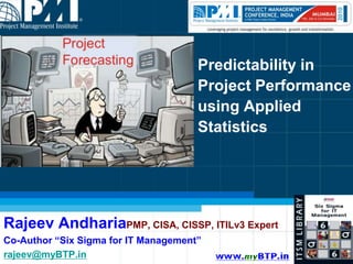 Predictability in Project Performance using Applied Statistics Rajeev AndhariaPMP, CISA, CISSP, ITILv3 Expert Co-Author “Six Sigma for IT Management” rajeev@myBTP.in 