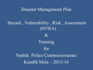 Disaster Management Plan
Hazard , Vulnerability , Risk , Assessment
(HVRA)
&
Training
for
Nashik Police Commissionerate
Kumbh Mela – 2015-16
 