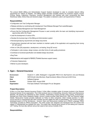The product BASS (Billing and Administration Support System) developed to cater to complete telecom billing
requirement for Telenor at Sweden. This Billing system provides complete solution for Customer support, Invoice
Printing, Rating, Collections, Payments, Inventory Management and interface with other components like Data
Warehouse Salsa, Online Shop and General Ledger. This system is tailored to cater to all requirements of Telenor.
Responsibilities:
• Configuration and Test Configuration Manager
• Release activities by coordinating with development Team/Release Manager/Test Leads/Managers
• Assist in Release Management and Ticket Management
• Ensure that the Configuration Management Process is used correctly within the team and identifying improvement
opportunities within the Project
• Lead the development of various CR’s
• Develop the business logic of the Billing and Administration system
• Reviewing/analyzing requirements and design documents
• Constructively interacted with test team members to maintain quality of the application and supporting them during
ST, SIT and AT
• Work on CRs (DS preparation, development, unit testing, fixing QC errors)
• Participate in code reviews, design reviews, and other forms of code quality procedures
• Contribute to functional specification and detailed design documents
• Bug Fixes
•Maintenance and support of BASS (Tickets/ Business support cases).
• Production Deployments
• Mentor to junior developers
2. Xgen – General Insurance
Environment Oracle 8.1.7, J2EE, Weblogic8.1, Cognos6/8, PRO IV 5.5, StarTeam5.4, Unix and Windows
Client HDFCChubb India (Mumbai), Royal Sundaram Allianz (Chennai) & AIOI China
Role Software Engineer
Duration October 2005 –August 2008
Organization First Apex Software Technologies Pvt Ltd. Bangalore
Project Description:
X-Gen is a First Apex General Insurance Product. X-Gen offers complete cycles of process involved in the General
Insurance Domain of any organization. The X-Gen products have an Underwriting, Accounts, Claims and Reinsurance
Modules. All modules are interlinked to other modules, Underwriting module provides policy posting, Endorsement,
Renewal and Party (Client Databank) Details. Account module provides Debit Note Entry, CBC and General Ledger
Details. Reinsurance module provides reallocate our Policy to other companies. Claim module provides if a claim
occurs and this is crosschecked with other modules and then settles the claim to policyholders. This Product has been
developed based on N-Tier Architecture. Account, Claim and Reinsurance modules are in PROIV Language, PRO4
Technology provided by PRO4 Corporation. The entire project was designed and developed from the scratch that
helped in understanding the software life cycle. The project also required good amount of Unit testing and customer
UAT Testing. We have also defined various test cases to test various modules of the.
Responsibilities:
Page 3
 