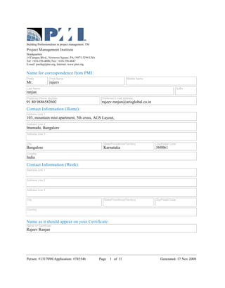 Building Professionalism in project management. TM
Project Management Institute
Headquarters
14 Campus Blvd., Newtown Square, PA 19073-3299 USA
Tel: +610-356-4600, Fax: +610-356-4647
E-mail: pmihq@pmi.org, Internet: www.pmi.org


Name for correspondence from PMI:
Prefix            First Name                                             Middle Name
Mr.               rajeev
Last Name                                                                                                Suffix
ranjan
Preferred Phone Number                                Preferred E-mail Address
91 80 9886582602                                      rajeev.ranjan@arisglobal.co.in
Contact Information (Home):
Address Line 1
103, mountain mist apartment, 5th cross, AGS Layout,
Address Line 2
Ittamadu, Bangalore
Address Line 3


City                                                   State/Providence/Territory      Zip/Postal Code
Bangalore                                              Karnataka                       560061
Country
India
Contact Information (Work):
Address Line 1


Address Line 2


Address Line 3


City                                                   State/Providence/Territory      Zip/Postal Code


Country



Name as it should appear on your Certificate:
Name on Certificate
Rajeev Ranjan




Person: #1317098/Application: #785546                Page   1 of 11                       Generated: 17 Nov 2008
 