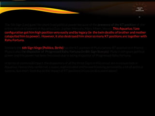 The 5th Sign (Leo) gave him short lived political power because of the presence of the KT position of the
entire stelium of planets in Aquarius.(Sun, Jupiter, Mercury, Mars, Moon, Venus). This Aquarius / Leo
conﬁguration got him high position very easily and by legacy (ie the twin deaths of brother and mother
catapulted him to power) . However, it also destroyed him since so many KT positions are together with
Rahu Fortuna.
Similarly the 6th Sign Virgo (Politics, Strife) has the KT position of Pluto (whose RT position is in Pisces) .
Pluto is also the dispositor of Progressed Rahu Fortuna (in 8th Sign Scorpio). Pluto in 6th gives political
power and this power has been increased due to being dispositor of Progressed Rahu Fortuna.
In terms of combined impact, the dispositors of all the three Signs in this circuit are in conjunction in
Aquarius. Hence they conferred a suave, sophisticated and forward looking personality, a lot of political
success, but short lived due to the impact of KT positions in Leo (as discussed above)
CIRCUITS
INA
HOROSCOPE
 