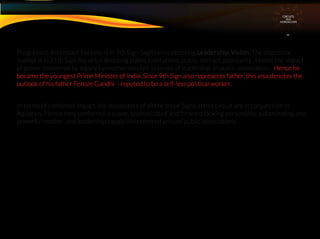 CIRCUITS
INA
HOROSCOPE
Progressed Ascendant Fortuna is in 9th Sign Sagittarius denoting Leadership, Vision. The dispositor
Jupiter is in 11th Sign Aquarius denoting public institutions, public contact, popularity . Hence the impact
of power conferred by legacy by mother was felt in terms of leadership in public associations. Hence he
became the youngest Prime Minister of India. Since 9th Sign also represents father, this also denotes the
outlook of his father Feroze Gandhi – reputed to be a self-less political worker.
In terms of combined impact, the dispositors of all the three Signs in this circuit are in conjunction in
Aquarius. Hence they conferred a suave, sophisticated and forward looking personality, a dominating and
powerful mother, and leadership capabilities centred around public associations.
 