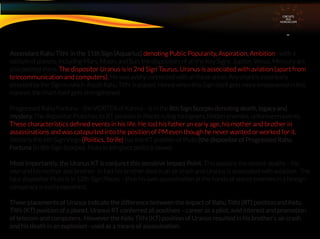 Ascendant Rahu Tithi in the 11th Sign (Aquarius) denoting Public Popularity, Aspiration, Ambition - with a
stellum of planets, including Mars, Moon, and Sun, the dispositors of all the Key Signs. Jupiter, Venus, Mercury are
also posited there. The dispositor Uranus is in 2nd Sign Taurus. Uranus is associated with aviation (apart from
telecommunication and computers). He was avidly connected with all these areas. Any chart is essentially
directed by the Sign in which Ascdt Rahu Tithi is placed. Hence when this Sign itself gets more empowered in this
manner, the chart itself gets strengthened.
Progressed Rahu Fortuna – the VORTEX of Karma – is in the 8th Sign Scorpio denoting death, legacy and
mystery. The dispositor Pluto has its RT position in Pisces ruling foreigners, hidden enemies, unforeseen events.
These characteristics deﬁned events in his life. He lost his father an early age, his mother and brother in
assassinations and was catapulted into the position of PM even though he never wanted or worked for it.
Similarly the 6th Sign Virgo (Politics, Strife) has the KT position of Pluto (the dispositor of Progressed Rahu
Fortuna (in 8th Sign Scorpio). Pluto in 6th gives political power.
Most importantly, the Uranus KT is conjunct this sensitive Impact Point. This explains the violent deaths – his
own and his mother and brother. In fact his brother died in an air crash and Uranus is associated with aviatiion. The
fatal dispositor Pluto is in 12th Sign Pisces – thus his own assassination at the hands of secret enemies in a foreign
conspiracy is easily explained.
These placements of Uranus indicate the difference between the impact of Rahu Tithi (RT) position and Ketu
Tithi (KT) position of a planet. Uranus RT conferred all positives – career as a pilot, avid interest and promotion
of telecom and computers. However the Ketu Tithi (KT) position of Uranus resulted in his brother’s air crash
and his death in an explosion - used as a means of assassination.
CIRCUITS
INA
HOROSCOPE
 