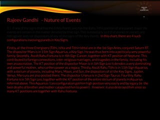 1 ) If any of the signs that has the 6 Key Points also has the Rahu Tithi position of any planet, major life
events are certain in the matter denoted by that sign. This is especially so if that planet or planets are
retrograde and / or dispositors of any of the signs of the Key Points. In this chart, there are 4 such
conﬁgurations involving planets in Key Signs.
Firstly, all the three Energisers (Tithi, Ishta and Tithi+Ishta) are in the 1st Sign Aries, conjunct Saturn RT.
The dispositor Mars is in 11th Sign Aquarius, a Key Sign. He was thus born into a politically very powerful
family. Secondly, Ascdt Rahu Fortuna is in 4th Sign Cancer, together with KT position of Neptune. This
contributed to foreign connections, inter-religious marriages, and tragedies in the family, including his
own assassination. The KT position of the dispositor Moon is in 5th Sign Leo It denotes a very dominating
and powerful mother, who confers power as a legacy. Thirdly, Ascdt Rahu Tithi is in 11th Sign Aquarius,
with a stelium of planets, including Mars, Moon, and Sun, the dispositors of all the Key Signs. Jupiter,
Venus, Mercury are also posited there. The dispositor Uranus is in 2nd Sign Taurus. Fourthly, Rahu
Fortuna is in 5th Sign Leo, together with the KT position of the entire stelium of planets in Aquarius
referred above. This Aquarius / Leo conﬁguration got him high position very easily and by legacy (ie the
twin deaths of brother and mother catapulted him to power) . However, it also destroyed him since so
many KT positions are together with Rahu Fortuna.
Rajeev Gandhi - Nature of Events
CIRCUITS
INA
HOROSCOPE
 