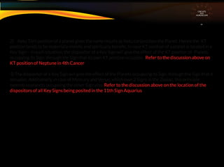 2) Ketu Tithi position of a planet gives the same results as Ketu conjunction the Planet. Hence the KT
position tends to be materially maleﬁc and spiritually beneﬁc. In case KT position of a planet is located in a
Key Sign – in such situation, the dispositor of a Key Sign will give the effect of the KT position of Planets
occupying its Sign. through the Sign that its own KT position occupies. Refer to the discussion above on
KT position of Neptune in 4th Cancer
3) The dispositor of a Key Sign will give the effect of the Planets occupying its Sign. through the Sign that it
occupies. Additionally, in case of Mercury and Venus, which own 2 Signs in the Zodiac, this principle
extends to planets occupying the other Sign also. Refer to the discussion above on the location of the
dispositors of all Key Signs being posited in the 11th Sign Aquarius
CIRCUITS
INA
HOROSCOPE
 