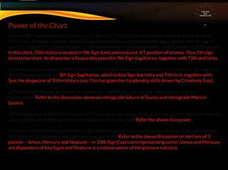 a) Since Tithi + Ishta is the sum of the forces of Ishta and Tithi, their combined power is felt at this point. Hence
Tithi+Ishta is the most powerful among the 6 points. Matters represented by the sign, together with the sign in
which its dispositor is located, represent a common element in many major events relating to the life of the person.
In this chart, Tithi+Ishta is located in 5th Sign (Leo) and conjunct KT position of Uranus. Thus 5th sign
directs the chart. Its dispositor is favourably placed in 9th Sign Sagittarius, together with Tithi and Ishta,
b) When any two or more of the 6 Key points are in conjunction (ie in the same sign), the respective sign is greatly
strengthened. In this chart, 9th Sign Sagittarius, which is Key Sign has Ishta and Tithi in it, together with
Sun, the dispositor of Tithi+Ishta in Leo. This has given her Leadership skills driven by Creativity (Leo).
c) If one or more Retrograde planet is in conjunction with the 6 key points, the respective sign is greatly
strengthened. Refer to the discussion above on retrograde Saturn in Taurus and retrograde Mars in
Gemini.
d) If the dispositor of any of the 6 key points is in the same sign as any of the other 6 Key points, then that other key
point is greatly strengthened. Same if the dispositor is in itsown sign. Refer the above discussion
e) If two or more dispositors of the signs of the 6 Key Points are in conjunction, even if in any other sign, then that
sign is greatly strengthened and major events are denoted, Refer to the above discussion on stellium of 3
planets – Venus, Mercury and Neptune – in 10th Sign Capricorn representing career..Venus and Mercury
are dispositors of Key Signs and Neptune is a natural owner of the glamour industry.
Power of the Chart
CIRCUITS
INA
HOROSCOPE
 