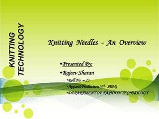 TECHNOLOGY
  KNITTING



             Knitting Needles - An Overview

                •Presented By:
                •Rajeev Sharan
                   •Roll No. – 23
                   •Apparel Production (4th- SEM)
                   •DEPARTMENT OF FASHION TECHNOLOGY
 