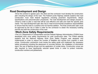 Road Development and Design
•Once the contract is agreed upon, the client and the contractor must develop the construction
plan including the design of the road. The Federal Lands Highway website explains that road
construction must meet federal regulations including pavement requirements, design
specifications and preconstruction procedures. The road development and design process is
critical in order to plan a road that will be cost effective and safe and meet the specific area
needs. The road development plan also has to meet environmental compliance responsibilities
to ensure that the road is a positive and not harmful addition. The final construction plan must
be approved by the city or state in order for the contractor to obtain the necessary building
permits and start the construction of the road.
•Work Zone Safety Requirements
•The U.S. Department of Transportation and the Federal Highway Administration (FHWA) have
developed work zone safety requirements for road construction sites. The FHWA website
explains that the National Highway Work Zone Safety Program was designed and
implemented in order to reduce the number of fatalities and injuries from crashes in work
zones. Construction contractors must review the safety guide and implement the necessary
safety procedures including the placement of concrete barriers, the installation of informative
signs, the use of flashing arrows and the application of rumble sticks. Construction zones are
also required to have significantly reduced speed limits in order to protect motorists,
construction workers and pedestrians.
 