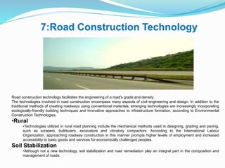 7:Road Construction Technology
Road construction technology facilitates the engineering of a road's grade and density.
The technologies involved in road construction encompass many aspects of civil engineering and design. In addition to the
traditional methods of creating roadways using conventional materials, emerging technologies are increasingly incorporating
ecologically-friendly building techniques and innovative approaches to infrastructure formation, according to Environmental
Construction Technologies.
•Rural
•Technologies utilized in rural road planning include the mechanical methods used in designing, grading and paving,
such as scrapers, bulldozers, excavators and vibratory compactors. According to the International Labour
Organization, approaching roadway construction in this manner prompts higher levels of employment and increased
accessibility to basic goods and services for economically challenged peoples.
Soil Stabilization
•Although not a new technology, soil stabilization and road remediation play an integral part in the composition and
management of roads.
 