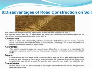 8:Disadvantages of Road Construction on Soil
Road construction requires compacting the soil, which is one of the worst things you can do to it.
Most roads are built on deep soil. For a long-lasting and stable road, the soil must be prepared properly. Soil has
many different properties, depending on what kind of soil it is.
•Compaction
•Soil in its natural state is loose and by definition unconsolidated. To build a road, the soil must be compacted
so that it can support the weight of numbers of heavy vehicles. Compacting a soil crushes the soil structure
together and minimizes the amount of pore space.
Natural Use
•After a soil is converted to supporting a road, it is very difficult for it to ever return to its natural state. The
compaction necessary to build the road and the subsequent compaction of the soil by vehicles makes it highly
infertile.
Erosion
•Compacted soils are more easily eroded. Erosion occurs on soils that do not allow water to enter quickly
enough. As water builds up on the surface of a hard-compacted soil, it begins to flow downhill. Depending on
the gradient, the water will pick up speed. The faster the water moves, the more deeply it can cut into the soil.
Groundwater
•Building a road on soil has the disadvantage of reducing the amount of water that can flow through the area
where the road is locate.
 
