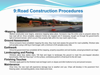 9:Road Construction Procedures
•Mapping
•Before construction ever begins, extensive mapping takes place. Surveyors map the entire area to pinpoint where the
new road will sit. Once complete, adjacent homes are mapped and if necessary, bought out through the government's
right of eminent domain, which occurs if the property falls within the new road's right-of-way.
Ground Assessment
•Once surveyors have completed mapping the area, they must next assess the ground for road suitability. Workers take
soil samples using a drill rig or hand auger, with a minimum of 25 samples every mile.
Earthwork
•Once the government has completed all the mapping, property acquisition and soil studies, actual groundwork can begin.
Landscaping and Paving
•Workers place blue stakes every 100 feet and begin to landscape the ground to meet the pre-mapped elevation
benchmarks. With the "blue tops" on the surface, contractors perform a final touch to the dirt road.
Finishing Touches
•Workers apply paint to the finished road and begin work on slopes and ditch bottoms to try and prevent erosion.
Maintenance
•Over time, the new road will experience damage due to weather and use. Chips will develop in the pavement from
freezing water, encroaching plants, snow chains and more.
 