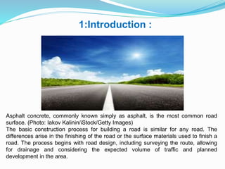 1:Introduction :
Asphalt concrete, commonly known simply as asphalt, is the most common road
surface. (Photo: Iakov Kalinin/iStock/Getty Images)
The basic construction process for building a road is similar for any road. The
differences arise in the finishing of the road or the surface materials used to finish a
road. The process begins with road design, including surveying the route, allowing
for drainage and considering the expected volume of traffic and planned
development in the area.
 