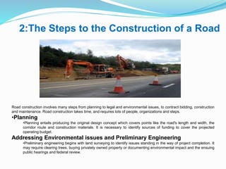 2:The Steps to the Construction of a Road
Road construction involves many steps from planning to legal and environmental issues, to contract bidding, construction
and maintenance. Road construction takes time, and requires lots of people, organizations and steps.
•Planning
•Planning entails producing the original design concept which covers points like the road's length and width, the
corridor route and construction materials. It is necessary to identify sources of funding to cover the projected
operating budget.
Addressing Environmental issues and Preliminary Engineering
•Preliminary engineering begins with land surveying to identify issues standing in the way of project completion. It
may require clearing trees, buying privately owned property or documenting environmental impact and the ensuing
public hearings and federal review.
 