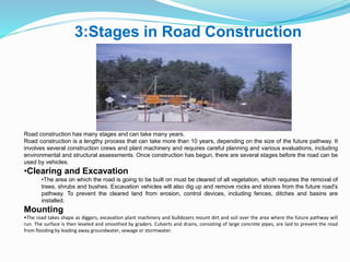 3:Stages in Road Construction
Road construction has many stages and can take many years.
Road construction is a lengthy process that can take more than 10 years, depending on the size of the future pathway. It
involves several construction crews and plant machinery and requires careful planning and various evaluations, including
environmental and structural assessments. Once construction has begun, there are several stages before the road can be
used by vehicles.
•Clearing and Excavation
•The area on which the road is going to be built on must be cleared of all vegetation, which requires the removal of
trees, shrubs and bushes. Excavation vehicles will also dig up and remove rocks and stones from the future road's
pathway. To prevent the cleared land from erosion, control devices, including fences, ditches and basins are
installed.
Mounting
•The road takes shape as diggers, excavation plant machinery and bulldozers mount dirt and soil over the area where the future pathway will
run. The surface is then leveled and smoothed by graders. Culverts and drains, consisting of large concrete pipes, are laid to prevent the road
from flooding by leading away groundwater, sewage or stormwater.
 