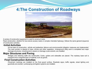 4:The Construction of Roadways
A variety of construction equipment is used to construct roads.
Road construction, whether for low-volume access roads or complex interstate highways, follows the same general sequence
of construction activities.
•Initial Activities
•At the start of construction, vehicle and pedestrian detours and environmental mitigation measures are implemented.
The road corridor is cleared of trees, shrubs and other vegetation. Underground utility work is completed and major
drainage structures, including storm sewers or drainage cross-culverts, are installed.
Major Structures and Paving
•Bridges and retaining walls are constructed. Curbs, gutters and sidewalks are placed. The roadway base soil is
prepared and a subgrade layer of material, such as gravel,
Final Construction Activities
•Pavement markings are installed on the final paved surface. Roadside signs, traffic signals, street lighting and
guardrails are erected. Landscaping anirrigation systems are installed.
 