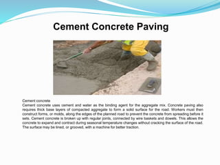 Cement Concrete Paving
Cement concrete
Cement concrete uses cement and water as the binding agent for the aggregate mix. Concrete paving also
requires thick base layers of compacted aggregate to form a solid surface for the road. Workers must then
construct forms, or molds, along the edges of the planned road to prevent the concrete from spreading before it
sets. Cement concrete is broken up with regular joints, connected by wire baskets and dowels. This allows the
concrete to expand and contract during seasonal temperature changes without cracking the surface of the road.
The surface may be tined, or grooved, with a machine for better traction.
 