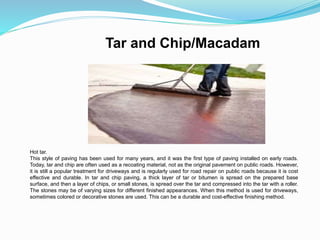 Tar and Chip/Macadam
Hot tar.
This style of paving has been used for many years, and it was the first type of paving installed on early roads.
Today, tar and chip are often used as a recoating material, not as the original pavement on public roads. However,
it is still a popular treatment for driveways and is regularly used for road repair on public roads because it is cost
effective and durable. In tar and chip paving, a thick layer of tar or bitumen is spread on the prepared base
surface, and then a layer of chips, or small stones, is spread over the tar and compressed into the tar with a roller.
The stones may be of varying sizes for different finished appearances. When this method is used for driveways,
sometimes colored or decorative stones are used. This can be a durable and cost-effective finishing method.
 