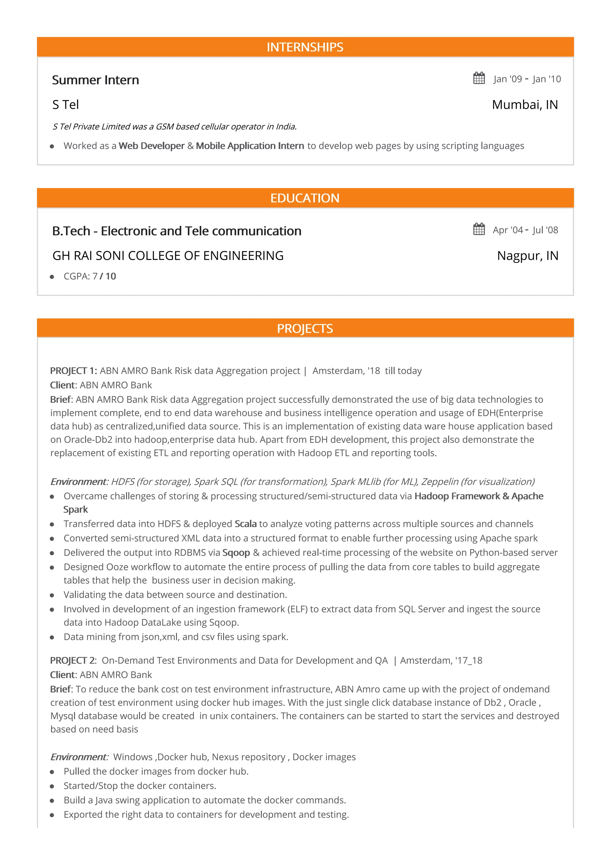 INTERNSHIPS
Summer Intern  Jan '09 - Jan '10
S Tel Mumbai, IN
S Tel Private Limited was a GSM based cellular operator in India.
EDUCATION
B.Tech - Electronic and Tele communication  Apr '04 - Jul '08
GH RAI SONI COLLEGE OF ENGINEERING Nagpur, IN
PROJECTS
PROJECT 1: ABN AMRO Bank Risk data Aggregation project | Amsterdam, '18 till today
Client: ABN AMRO Bank
Brief: ABN AMRO Bank Risk data Aggregation project successfully demonstrated the use of big data technologies to
implement complete, end to end data warehouse and business intelligence operation and usage of EDH(Enterprise
data hub) as centralized,unified data source. This is an implementation of existing data ware house application based
on Oracle-Db2 into hadoop,enterprise data hub. Apart from EDH development, this project also demonstrate the
replacement of existing ETL and reporting operation with Hadoop ETL and reporting tools.
Environment: HDFS (for storage), Spark SQL (for transformation), Spark MLlib (for ML), Zeppelin (for visualization)
PROJECT 2: On-Demand Test Environments and Data for Development and QA | Amsterdam, '17_18
Client: ABN AMRO Bank
Brief: To reduce the bank cost on test environment infrastructure, ABN Amro came up with the project of ondemand
creation of test environment using docker hub images. With the just single click database instance of Db2 , Oracle ,
Mysql database would be created in unix containers. The containers can be started to start the services and destroyed
based on need basis
Environment: Windows ,Docker hub, Nexus repository , Docker images
Worked as a Web Developer & Mobile Application Intern to develop web pages by using scripting languages
CGPA: 7 / 10
Overcame challenges of storing & processing structured/semi-structured data via Hadoop Framework & Apache
Spark
Transferred data into HDFS & deployed Scala to analyze voting patterns across multiple sources and channels
Converted semi-structured XML data into a structured format to enable further processing using Apache spark
Delivered the output into RDBMS via Sqoop & achieved real-time processing of the website on Python-based server
Designed Ooze workflow to automate the entire process of pulling the data from core tables to build aggregate
tables that help the business user in decision making.
Validating the data between source and destination.
Involved in development of an ingestion framework (ELF) to extract data from SQL Server and ingest the source
data into Hadoop DataLake using Sqoop.
Data mining from json,xml, and csv files using spark.
Pulled the docker images from docker hub.
Started/Stop the docker containers.
Build a Java swing application to automate the docker commands.
Exported the right data to containers for development and testing.
 