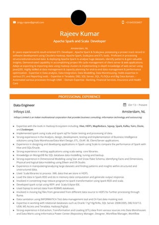  zingy.rajeev@gmail.com  +31645503407
Rajeev Kumar
Apache Spark and Scala Developer
Amsterdam, NL
8+ years experienced & result-oriented ETL Developer , Apache Spark & Scala,Java, possessing a proven track record in
software development using Cloudera Hadoop, Apache Spark, Scala,Java and ETL tools, Proficient in processing
structured/unstructured data & deploying Apache Spark to analyse huge datasets, identify patterns & gain valuable
insights. Demonstrated capability in accomplishing project life cycle management of client server & web applications.
Adept at exporting & importing data using Hadoop clusters & implementing in-depth knowledge of web server using
Java/J2EE. Highly skilled at data management & capacity planning for end-to-end data management & performance
optimization. Expertise in Data analysis, Data Integration, Data Modelling, Data Warehousing, Holds expertise in
various ETL and Reporting tools. - Expertise in Teradata, DB2, SQL Server, SQL, PL/SQLa and Big Data domain. -
Automated various processes through UNIX - Domain Expertise : Banking, Financial Services, Insurance and Health
Care
PROFESSIONAL EXPERIENCE
Data Engineer  Oct '13 - Present
Infosys Ltd. Amsterdam, NL
Infosys Limited is an Indian multinational corporation that provides business consulting, information technology and outsourcing
services.
photo_camera
Expertise with the tools in Hadoop Ecosystem including Hive, HDFS, MapReduce, Sqoop, Spark, Kafka, Yarn, Oozie,
and Zookeeper.
Implemented spark using scala and spark sql for faster testing and processing of data.
Strong experience in the Analysis, design, development, testing and Implementation of Business Intelligence
solutions using Data Warehouse/Data Mart Design, ETL, OLAP, BI, Client/Server applications.
Experience in designing and developing applications in Spark using Scala to compare the performance of Spark with
Hive and SQL/Oracle.
Strong experience in writing applications using scala swing core libraries.
Knowledge on MongoDB No SQL database data modelling, tuning and backup.
Strong experience in Dimensional Modeling using Star and Snow Flake Schema, Identifying Facts and Dimensions,
Physical and logical data modeling using ERwin and ER-Studio.
Experience in manipulating/analyzing large datasets and finding patterns and insights within structured and
unstructured data.
Used Scala libraries to process XML data that we store in HDFS.
Load the data in Spark RDD and do in memory data computation and generate output response.
Involved in converting map reduce program to spark transformation using spark RDD and scala.
Developed spark script using REPl and Scala Eclipse IDE.
Used Sqoop to extract data from RDBMS databases.
Involved in moving log files from generated from different data source to HDFS for further processing through
flume.
Data sanitation using INFORMATICA Test data management tool and CA Fast data masking tool.
Expertise in working with relational databases such as Oracle 11g/10g/9i/8x, SQL Server 2008/2005, DB2 8.0/7.0,
UDB, MS Access and Teradata, Hadoop,PrgSql.
Strong experience in Extraction, Transformation and Loading (ETL) data from various sources into Data Warehouses
and Data Marts using Informatica Power Center (Repository Manager, Designer, Workflow Manager, Workflow
 
