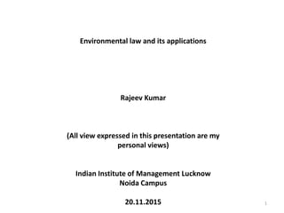 Environmental law and its applications
Rajeev Kumar
(All view expressed in this presentation are my
personal views)
Indian Institute of Management Lucknow
Noida Campus
20.11.2015 1
 