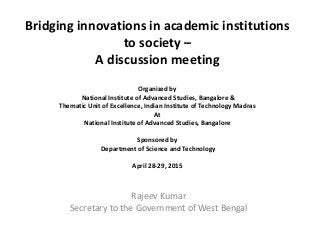 Bridging innovations in academic institutions
to society –
A discussion meeting
Organized by
National Institute of Advanced Studies, Bangalore &
Thematic Unit of Excellence, Indian Institute of Technology Madras
At
National Institute of Advanced Studies, Bangalore
Sponsored by
Department of Science and Technology
April 28-29, 2015
Rajeev Kumar
Secretary to the Government of West Bengal
 