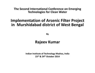 The Second International Conference on Emerging 
Technologies for Clean Water 
Implementation of Arsenic Filter Project 
in Murshidabad district of West Bengal 
By 
Rajeev Kumar 
Indian Institute of Technology Madras, India 
23rd & 24th October 2014 
 
