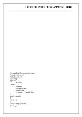 OBJECT ORIENTED PROGRAMMINGS 2010




//overloading of comparison operators
#include<iostream.h>
#include<conio.h>
class sample
{ private:
          int value;
  public:
          sample();
          sample( int one);
          void display();
          int operator > (sample obj);
};
sample::sample()
{
 value = 0;
 }
sample::sample( int one)
10 | P a g e
 