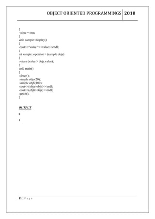 OBJECT ORIENTED PROGRAMMINGS 2010


{
 value = one;
}
void sample::display()
{
 cout<<"value "<<value<<endl;
}
int sample::operator > (sample obja)
{
 return (value > obja.value);
}
void main()
{
 clrscr();
 sample obja(20);
 sample objb(100);
 cout<<(obja>objb)<<endl;
 cout<<(objb>obja)<<endl;
 getch();
}


OUTPUT

0

1




11 | P a g e
 