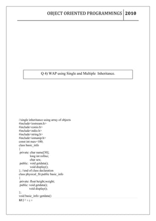 OBJECT ORIENTED PROGRAMMINGS 2010




                  Q 4) WAP using Single and Multiple Inheritance.




//single inheritance using array of objects
#include<iostream.h>
#include<conio.h>
#include<stdio.h>
#include<string.h>
#include<iomanip.h>
const int max=100;
class basic_info
{
 private: char name[30];
          long int rollno;
          char sex;
 public: void getdata();
          void display();
}; //end of class declaration
class physical_fit:public basic_info
{
 private: float height,weight;
 public: void getdata();
         void display();
};
void basic_info::getdata()
12 | P a g e
 