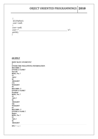 OBJECT ORIENTED PROGRAMMINGS 2010


 {
  a[i].display();
  cout<<endl;
 }
 cout<<endl;
 cout<<"_________________________________________________ n";
 getch();
}




OUTPUT

HOW MANY STUDENTS?
3
ENTER THE FOLLOWING INFORMATION
RECORD: 1
ENTER A NAME?
Sarvesh
ROLL No. ?
13
 SEX?
M
 HEIGHT?
174
WEIGHT?
59
RECORD : 2
ENTER A NAME?
Prashant
ROLL No. ?
19
 SEX ?
M
 HEIGHT?
166
WEIGHT?
63
RECORD : 3
ENTER A NAME ?
Rajeev
ROLL No. ?
23
 SEX ?
M
 HEIGHT?
14 | P a g e
 