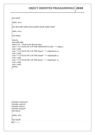 OBJECT ORIENTED PROGRAMMINGS 2010


class baseC
{
 public: int a;
};
class derivedD: public baseA,public baseB, public baseC
{
 public: int a;
};
void main()
{
 clrscr();
 derivedD objd;
 objd.a=10; //local to the derived class
 cout<<"n VALUE OF a IN THE DERIVED CLASS = "<<objd.a;
 cout<<endl;
 cout<<"n VALUE OF a IN THE baseA = "<<objd.baseA::a;
 cout<<endl;
 cout<<"n VALUE OF a IN THE baseB = "<<objd.baseB::a;
 cout<<endl;
 cout<<"n VALUE OF a IN THE baseC = "<<objd.baseC::a;
 cout<<endl;
 cout<<endl;
 getch();
}




#include<iostream.h>
#include<conio.h>
#include<stdio.h>
#include<string.h>
class baseA
{
 public: int a;
};
class baseB
16 | P a g e
 