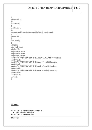 OBJECT ORIENTED PROGRAMMINGS 2010


{
 public: int a;
};
class baseC
{
 public: int a;
};
class derivedD: public baseA,public baseB, public baseC
{
 public: int a;
};
void main()
{
 clrscr();
 derivedD objd;
 objd.a=10;
 objd.baseA::a=20;
 objd.baseB::a=30;
 objd.baseC::a=40;
 cout<<"n VALUE OF a IN THE DERIVED CLASS = "<<objd.a;
 cout<<endl;
 cout<<"n VALUE OF a IN THE baseA = "<<objd.baseA::a;
 cout<<endl;
 cout<<"n VALUE OF a IN THE baseB = "<<objd.baseB::a;
 cout<<endl;
 cout<<"n VALUE OF a IN THE baseC = "<<objd.baseC::a;
 cout<<endl;
 cout<<endl;
 getch();
}




OUTPUT


VALUE OF a IN THE DERIVED CLASS = 10
VALUE OF a IN THE baseA = 20
VALUE OF a IN THE baseB = 30

17 | P a g e
 