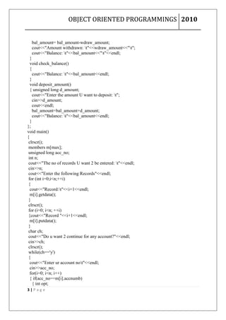 OBJECT ORIENTED PROGRAMMINGS 2010


  bal_amount= bal_amount-wdraw_amount;
  cout<<"Amount withdrawn: t"<<wdraw_amount<<"t";
  cout<<"Balance: t"<<bal_amount<<"t"<<endl;
  }
  void check_balance()
  {
    cout<<"Balance: t"<<bal_amount<<endl;
  }
  void deposit_amount()
  { unsigned long d_amount;
    cout<<"Enter the amount U want to deposit: t";
    cin>>d_amount;
    cout<<endl;
    bal_amount=bal_amount+d_amount;
    cout<<"Balance: t"<<bal_amount<<endl;
  }
};
void main()
{
 clrscr();
 members m[max];
 unsigned long acc_no;
 int n;
 cout<<"The no of records U want 2 be entered: t"<<endl;
 cin>>n;
 cout<<"Enter the following Records"<<endl;
 for (int i=0;i<n;++i)
 {
  cout<<"Record:t"<<i+1<<endl;
  m[i].getdata();
 }
 clrscr();
 for (i=0; i<n; ++i)
 {cout<<"Record "<<i+1<<endl;
  m[i].putdata();
 }
 char ch;
 cout<<"Do u want 2 continue for any account?"<<endl;
 cin>>ch;
 clrscr();
 while(ch=='y')
 {
  cout<<"Enter ur account not"<<endl;
  cin>>acc_no;
  for(i=0; i<n; i++)
  { if(acc_no==m[i].accnumb)
    { int opt;
3|Page
 