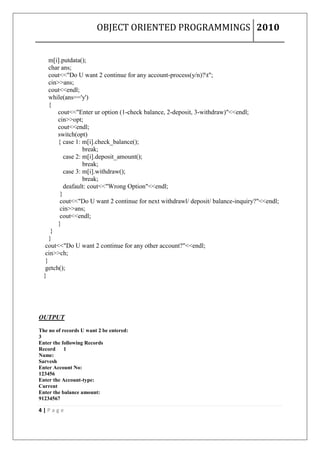 OBJECT ORIENTED PROGRAMMINGS 2010


     m[i].putdata();
     char ans;
     cout<<"Do U want 2 continue for any account-process(y/n)?t";
     cin>>ans;
     cout<<endl;
     while(ans=='y')
     {
        cout<<"Enter ur option (1-check balance, 2-deposit, 3-withdraw)"<<endl;
        cin>>opt;
        cout<<endl;
        switch(opt)
        { case 1: m[i].check_balance();
                   break;
           case 2: m[i].deposit_amount();
                   break;
           case 3: m[i].withdraw();
                   break;
           deafault: cout<<"Wrong Option"<<endl;
         }
         cout<<"Do U want 2 continue for next withdrawl/ deposit/ balance-inquiry?"<<endl;
         cin>>ans;
         cout<<endl;
        }
      }
     }
   cout<<"Do U want 2 continue for any other account?"<<endl;
   cin>>ch;
   }
   getch();
  }




OUTPUT
The no of records U want 2 be entered:
3
Enter the following Records
Record     1
Name:
Sarvesh
Enter Account No:
123456
Enter the Account-type:
Current
Enter the balance amount:
91234567

4|Page
 