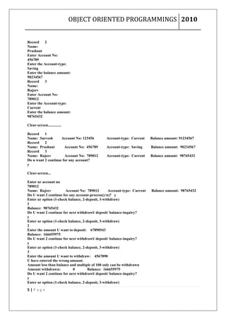 OBJECT ORIENTED PROGRAMMINGS 2010


Record     2
Name:
Prashant
Enter Account No:
456789
Enter the Account-type:
Saving
Enter the balance amount:
90234567
Record     3
Name:
Rajeev
Enter Account No:
789012
Enter the Account-type:
Current
Enter the balance amount:
98765432

Clear-screen..............

Record    1
Name: Sarvesh       Account No: 123456         Account-type: Current      Balance amount: 91234567
Record    2
Name: Prashant        Account No: 456789       Account-type: Saving       Balance amount: 90234567
Record    3
Name: Rajeev          Account No: 789012       Account-type: Current      Balance amount: 98765432
Do u want 2 continue for any account?
y

Clear-screen...

Enter ur account no
789012
Name: Rajeev           Account No: 789012         Account-type: Current   Balance amount: 98765432
Do U want 2 continue for any account-process(y/n)? y
Enter ur option (1-check balance, 2-deposit, 3-withdraw)
1
Balance: 98765432
Do U want 2 continue for next withdrawl/ deposit/ balance-inquiry?
y
Enter ur option (1-check balance, 2-deposit, 3-withdraw)
2
Enter the amount U want to deposit: 67890543
Balance: 166655975
Do U want 2 continue for next withdrawl/ deposit/ balance-inquiry?
y
Enter ur option (1-check balance, 2-deposit, 3-withdraw)
3
Enter the amount U want to withdraw: 4567890
U have entered the wrong amount.
Amount less than balance and multiple of 100 only can be withdrawn
Amount withdrawn:           0        Balance: 166655975
Do U want 2 continue for next withdrawl/ deposit/ balance-inquiry?
y
Enter ur option (1-check balance, 2-deposit, 3-withdraw)
5|Page
 