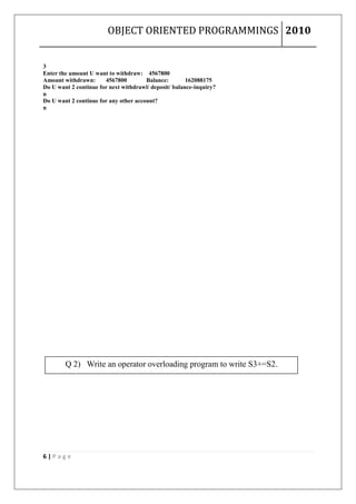 OBJECT ORIENTED PROGRAMMINGS 2010


3
Enter the amount U want to withdraw: 4567800
Amount withdrawn:      4567800         Balance:        162088175
Do U want 2 continue for next withdrawl/ deposit/ balance-inquiry?
n
Do U want 2 continue for any other account?
n




        Q 2) Write an operator overloading program to write S3+=S2.




6|Page
 