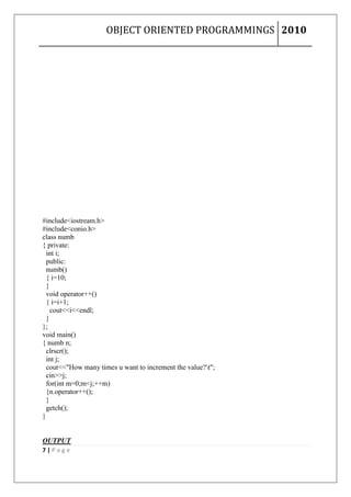 OBJECT ORIENTED PROGRAMMINGS 2010




#include<iostream.h>
#include<conio.h>
class numb
{ private:
  int i;
  public:
  numb()
  { i=10;
  }
  void operator++()
  { i=i+1;
    cout<<i<<endl;
  }
};
void main()
{ numb n;
  clrscr();
  int j;
  cout<<"How many times u want to increment the value?t";
  cin>>j;
  for(int m=0;m<j;++m)
  {n.operator++();
  }
  getch();
}


OUTPUT
7|Page
 