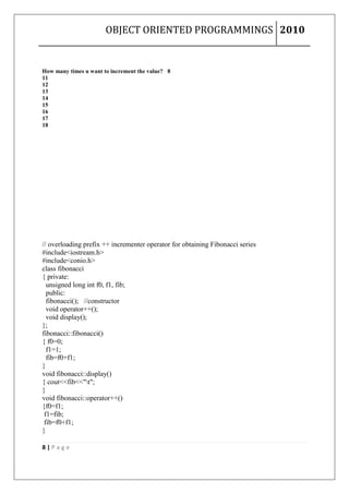 OBJECT ORIENTED PROGRAMMINGS 2010


How many times u want to increment the value? 8
11
12
13
14
15
16
17
18




// overloading prefix ++ incrementer operator for obtaining Fibonacci series
#include<iostream.h>
#include<conio.h>
class fibonacci
{ private:
  unsigned long int f0, f1, fib;
  public:
  fibonacci(); //constructor
  void operator++();
  void display();
};
fibonacci::fibonacci()
{ f0=0;
  f1=1;
  fib=f0+f1;
}
void fibonacci::display()
{ cout<<fib<<"t";
}
void fibonacci::operator++()
{f0=f1;
 f1=fib;
 fib=f0+f1;
}

8|Page
 