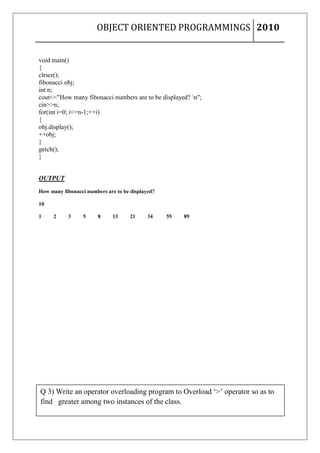 OBJECT ORIENTED PROGRAMMINGS 2010


void main()
{
clrscr();
fibonacci obj;
int n;
cout<<"How many fibonacci numbers are to be displayed? n";
cin>>n;
for(int i=0; i<=n-1;++i)
{
obj.display();
++obj;
}
getch();
}


OUTPUT

How many fibonacci numbers are to be displayed?

10

1    2     3     5     8     13      21     34    55   89




Q 3) Write an operator overloading program to Overload ‘>’ operator so as to
find greater among two instances of the class.
9|Page
 