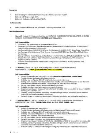 2 | P a g e
Education
• Bachelor's Degree in Information Technology (IT) at Calicut University in 2007.
• Diplomat in IT Engineering in 2008.
• Diploma in Hardware and Networking (NCVT).
Achievements
• Calicut University 1st
Rank in BSc Information Technology in the Year 2007
Working Experience
• Currently (August 2014 to present) working as a SOFTWARE ENGINEER ENTERPRISE SOLUTIONS, EMIRATES
BUSINESS MACHINES IBM PARTNER, BUSINESS BAY, DUBAI, UAE.
Job Responsibility:
 IT Infrastructure Implementation for Various Clients in UAE.
 Implementing On Premises Standalone Datacenter, Datacenter with Virtualization server Microsoft Hyper V
Solutions, VMware Vsphere ESXi Solutions.
 Configuring Windows 2008/2012/2016 Server Architecture with AD, DNS, DHCP, Group Policy, File and Print
 Configuring and Administration of Email Servers – Exchange 2013 / 2016 and Cloud Office 365 with Skype
for Business.
 Backup Solutions – Veeam Backup, Veritas Backup, Symantec Netbackup, DPM, Backup to Disk & Tape etc.
 Disaster Recovery Solutions: Hyper V Replication, Veeam Backup and Replication, VMware Vsphere
Replication, Cloud Solutions.
 Antivirus Server and Endpoint Installation and configuration – TrendMicro, McAfee, Symantec, Avira,
Kaspersky etc.
• 14 Months (June 2013 to August 2014) working as a IT – INFRASTRUCTURE ENGINEER in
GULFTAINER CO LTD, UMM QASR TERMINAL PORT, BASRA IRAQ.
Job Responsibility:
 Computer assembling and maintenance including Psion Teklogix Hand-held Terminal & VMT
 Troubleshooting Hardware and Software problems
 Installing and configuring all the IT peripherals, components and drivers.
 Solving user’s problems, Preventive maintenance. Installing Software and Application to user standards
 Maintenance of Printers and Scanners. Configuring Active Directory, Group Policy etc.
 Backup & restoration the data. Antivirus installation and support
 Installing, configuring and administering network technologies
 Implement and Support Windows XP  Win 7  Win 8 Win 10 & 2003 Server 2008 R2 Server  2012 R2
Server  Linux OS  MAC OSx .
 Installing, configuring wireless networking. Troubleshooting all network problems to ensure minimum
downtime and maximum availability of network.
 Network Cabling &Termination. Mounting and configuring both Indoor and outdoor Network Devices.
• 13 Months (May 2012 May 2013) working as a IT – SERVER, DESKTOP & NETWORK SUPERVISOR in
ALBADDAD INTERNATIONAL, TECHNO PARK, JEBEL ALI FREE ZONE, DUBAI - UAE.
Job Responsibility:
 Computer assembling and maintenance
 Troubleshooting Hardware and Software problems. Maintenance of Printers and Scanners
 Installing and configuring all the IT peripherals, components and drivers.
 Installing Software and Application to user standards. Active Directory Administration.
 Solving user’s problems, Preventive maintenance
 Backup & restoration the data. Antivirus installation and support
 Network processing, centralized and distributive network connection
 Implement and Support Windows XPWin 7 Win 8 & 2003 Server2008 R2 Server 2012 ServerLinux OS
 Installing, configuring wireless networking. Troubleshooting all network problems to ensure minimum
downtime and maximum availability of network.
 Network Cabling &Termination. Mounting and configuring both Indoor and outdoor Network Devices.
 