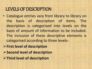 LEVELS OF DESCRIPTION
• Catalogue entries vary from library to library on
the basis of description of items. The
description is categorised into levels on the
basis of amount of information to be included.
The inclusion of these descriptive elements is
categorised according to three levels-
First level of description
Second level of description
Third level of description
 