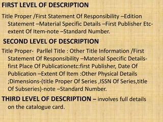 FIRST LEVEL OF DESCRIPTION
Title Proper /First Statement Of Responsibility –Edition
Statement –Material Specific Details –First Publisher Etc-
extent Of Item-note –Standard Number.
SECOND LEVEL OF DESCRIPTION
Title Proper- Parllel Title : Other Title Information /First
Statement Of Responsibility –Material Specific Details-
first Place Of Publicationetc:first Publisher, Date Of
Publication –Extent Of Item :Other Physical Details
;Dimensions-(title Proper Of Series ,ISSN Of Series,title
Of Subseries)-note –Standard Number.
THIRD LEVEL OF DESCRIPTION – involves full details
on the catalogue card.
 