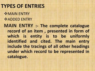 TYPES OF ENTRIES
MAIN ENTRY
ADDED ENTRY
MAIN ENTRY :- The complete catalogue
record of an item , presented in form of
which is entity is to be uniformly
identified and cited. The main entry
include the tracings of all other headings
under which record to be represented in
catalogue.
 