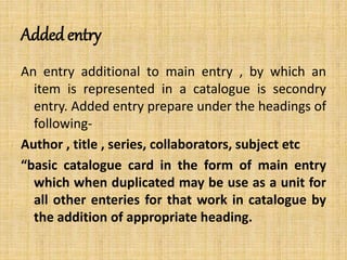 Added entry
An entry additional to main entry , by which an
item is represented in a catalogue is secondry
entry. Added entry prepare under the headings of
following-
Author , title , series, collaborators, subject etc
“basic catalogue card in the form of main entry
which when duplicated may be use as a unit for
all other enteries for that work in catalogue by
the addition of appropriate heading.
 