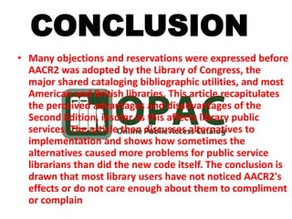 • Many objections and reservations were expressed before
AACR2 was adopted by the Library of Congress, the
major shared cataloging bibliographic utilities, and most
American and British libraries. This article recapitulates
the perceived advantages and disadvantages of the
Second Edition, insofar as this affects library public
services. The article then discusses alternatives to
implementation and shows how sometimes the
alternatives caused more problems for public service
librarians than did the new code itself. The conclusion is
drawn that most library users have not noticed AACR2's
effects or do not care enough about them to compliment
or complain
CONCLUSION
 